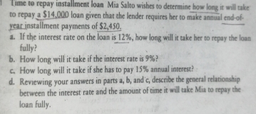 Time to repay installment loan Mia Salto wishes to determine how long it will take 
to repay a $14,000 loan given that the lender requires her to make annual end-of- 
year installment payments of $2,450. 
a. If the interest rate on the loan is 12%, how long will it take her to repay the loan 
fully? 
b. How long will it take if the interest rate is 9%? 
c. How long will it take if she has to pay 15% annual interest? 
d. Reviewing your answers in parts a, b, and'c, describe the general relationship 
between the interest rate and the amount of time it will take Mia to repay the 
loan fully.