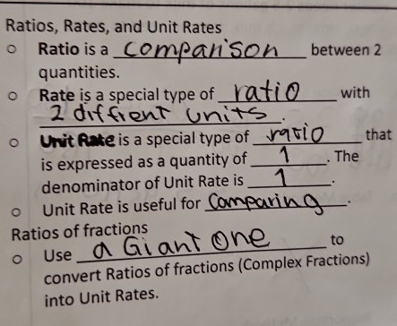 Ratios, Rates, and Unit Rates 
Ratio is a_ between 2
quantities. 
Rate is a special type of_ with 
_. 
Unit Rate is a special type of_ that 
is expressed as a quantity of_ . The 
denominator of Unit Rate is_ 
Unit Rate is useful for_ 
. . 
_ 
Ratios of fractions 
to 
Use 
convert Ratios of fractions (Complex Fractions) 
into Unit Rates.