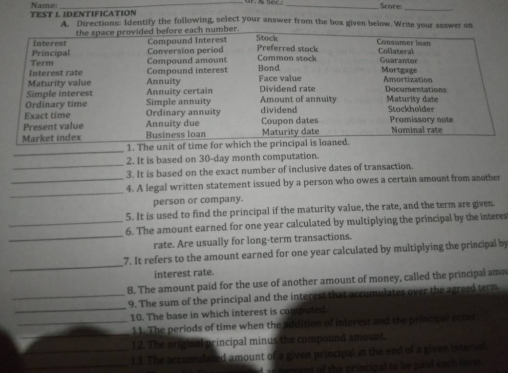 Gr. & Sec,; 
Name: _Score:_ 
TEST I. IDENTIFICATION 
A: 'Directions: Identify the following, select your answer from the box given below. Write your anon 
_ 
1. The un 
_ 
2. It is based on 30-day month computation. 
3. It is based on the exact number of inclusive dates of transaction. 
_ 
_4. A legal written statement issued by a person who owes a certain amount from another 
person or company. 
5. It is used to find the principal if the maturity value, the rate, and the term are given. 
_ 
_6. The amount earned for one year calculated by multiplying the principal by the interes 
rate. Are usually for long-term transactions. 
_ 
7. It refers to the amount earned for one year calculated by multiplying the principal by 
interest rate. 
8. The amount paid for the use of another amount of money, called the principal amo 
_ 
_9. The sum of the principal and the interest that accumulates over the agreed term 
10. The base in which interest is computed. 
_ 
_11. The periods of time when the addition of interest and the principal occur 
12. The original principal minus the compound amount. 
_ 
_13. The accumulated amount of a given principal at the end of a given interval 
as nerrent of the principal to be paid each teve