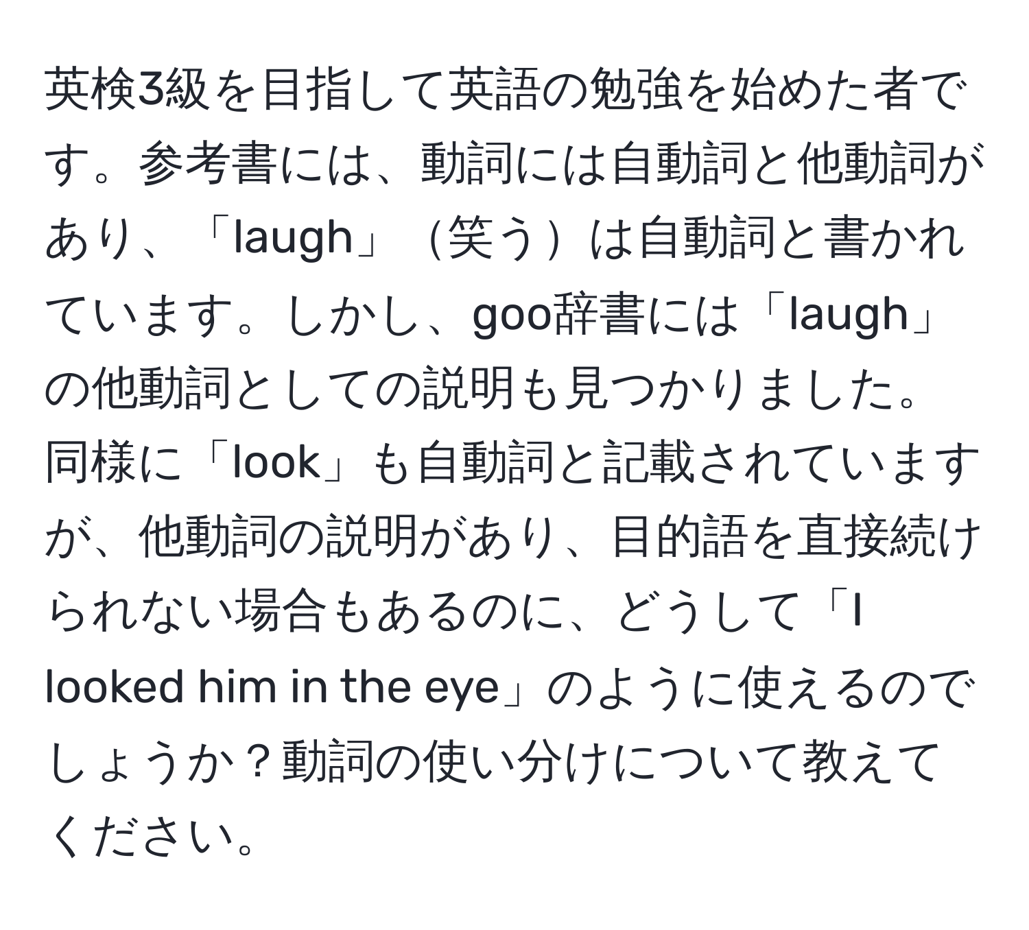 英検3級を目指して英語の勉強を始めた者です。参考書には、動詞には自動詞と他動詞があり、「laugh」笑うは自動詞と書かれています。しかし、goo辞書には「laugh」の他動詞としての説明も見つかりました。同様に「look」も自動詞と記載されていますが、他動詞の説明があり、目的語を直接続けられない場合もあるのに、どうして「I looked him in the eye」のように使えるのでしょうか？動詞の使い分けについて教えてください。