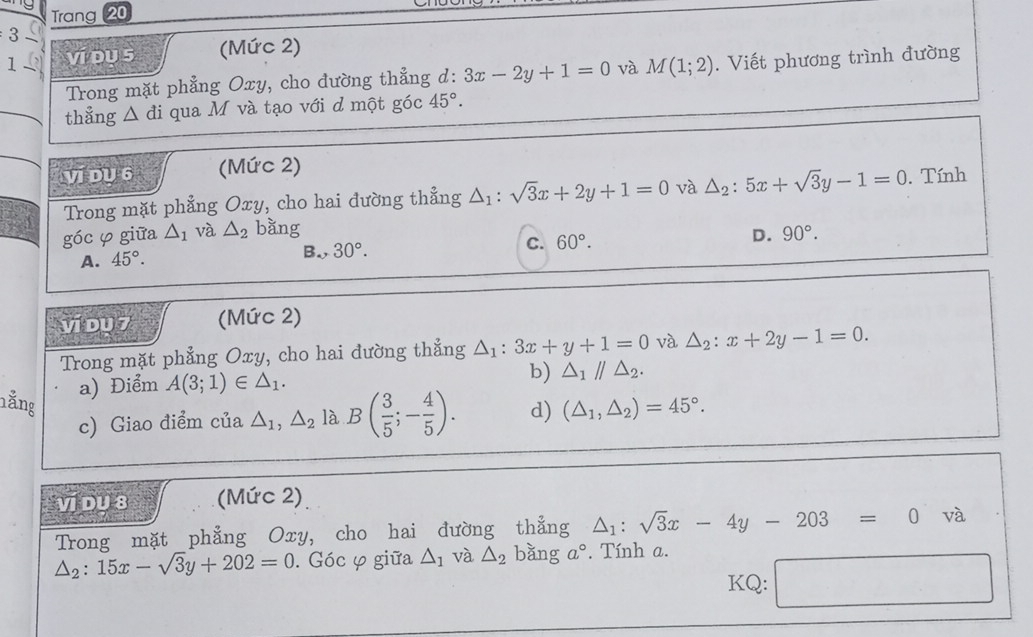 Trang 20
3- 
1 ví du s (Mức 2)
Trong mặt phẳng Oxy, cho đường thẳng d: 3x-2y+1=0 và M(1;2). Viết phương trình đường
thẳng △ di qua M và tạo với d một góc 45°. 
ví Dụ 6 (Mức 2)
Trong mặt phẳng Oxy, cho hai đường thẳng △ _1:sqrt(3)x+2y+1=0 và △ _2:5x+sqrt(3)y-1=0. Tính
góc φ giữa △ _1 và △ _2 bằng 90°.
A. 45°. B., 30°. C. 60°. D.
vi du 7 (Mức 2)
Trong mặt phẳng Oxy, cho hai đường thẳng △ _1:3x+y+1=0 và △ _2:x+2y-1=0. 
a) Điểm A(3;1)∈ △ _1. b) △ _1parallel △ _2. 
nằng
c) Giao điểm của △ _1, △ _2 là B( 3/5 ;- 4/5 ). d) (△ _1,△ _2)=45°. 
ví Du 8 (Mức 2)
Trong mặt phẳng Oxy, cho hai đường thẳng △ _1:sqrt(3)x-4y-203=0 và
△ _2:15x-sqrt(3)y+202=0. Góc φ giữa △ _1 và △ _2 bǎng a°. Tính a.
KQ: _ 