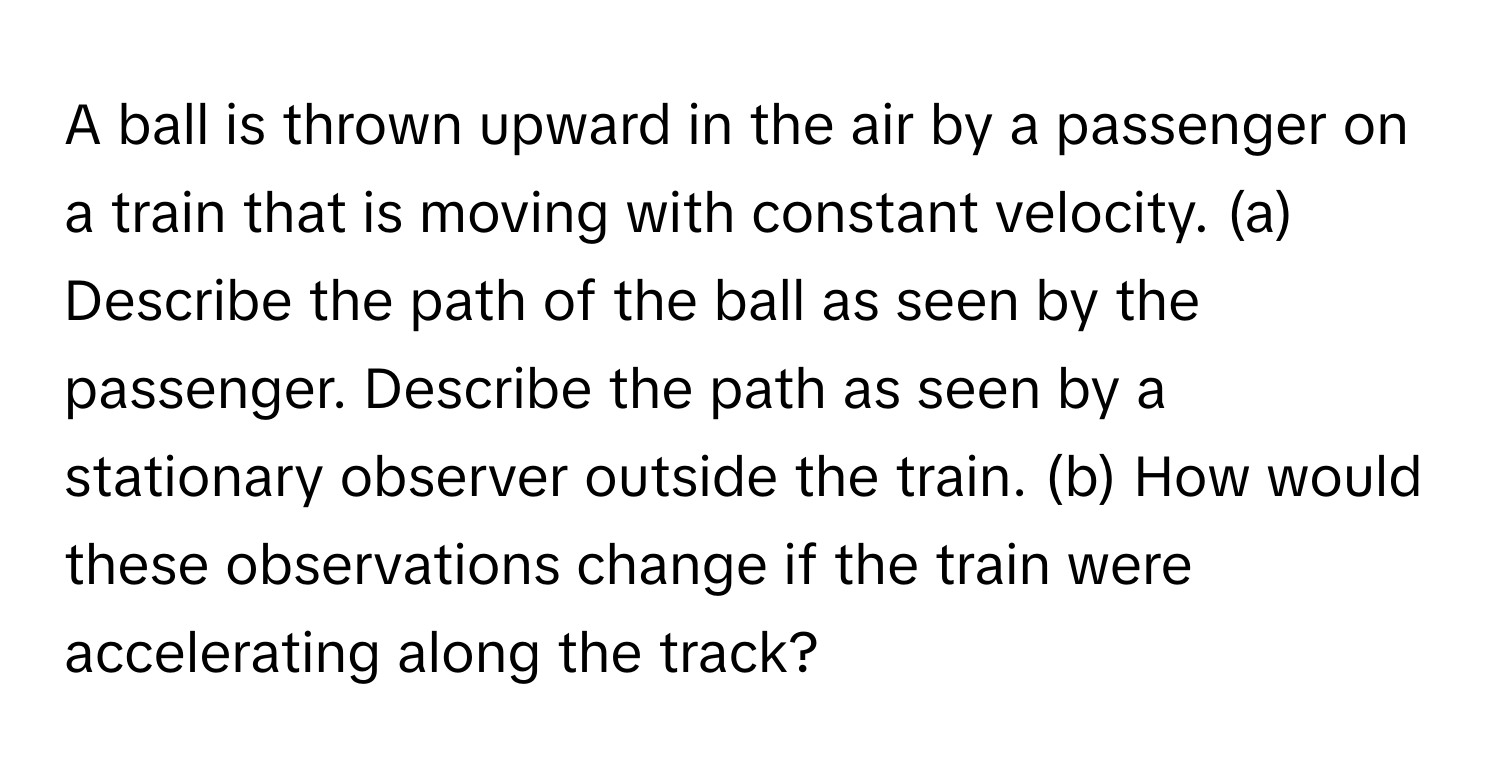 A ball is thrown upward in the air by a passenger on a train that is moving with constant velocity. (a) Describe the path of the ball as seen by the passenger. Describe the path as seen by a stationary observer outside the train. (b) How would these observations change if the train were accelerating along the track?