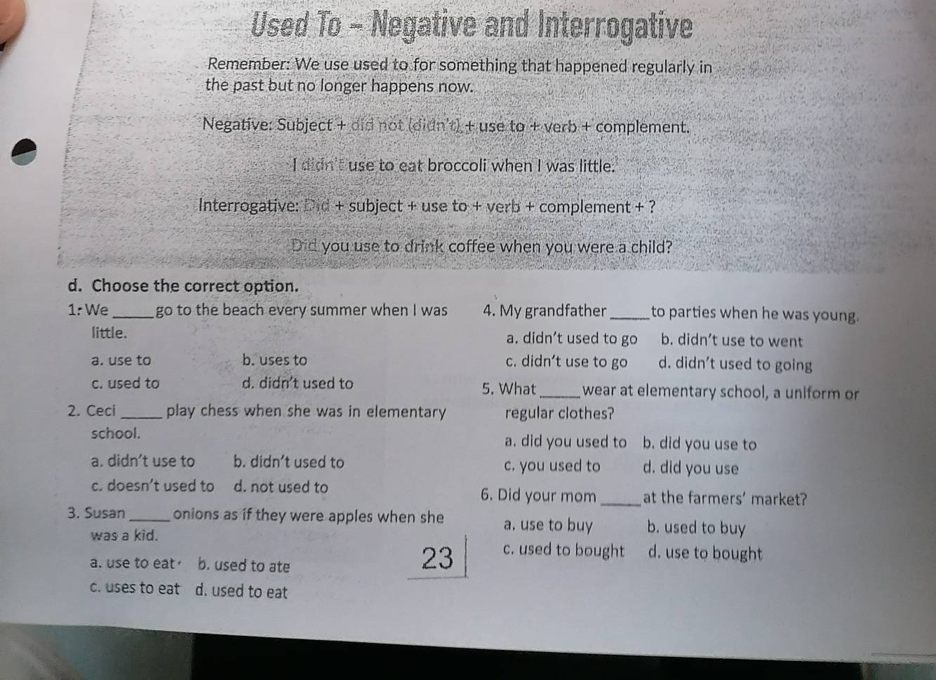 Used To - Negative and Interrogative
Remember: We use used to for something that happened regularly in
the past but no longer happens now.
Negative: Subject + did not (didn't) + use to + verb + complement.
I didn'I use to eat broccoli when I was little.
Interrogative: Did + subject + use to + verb + complement + ?
Did you use to drink coffee when you were a child?
d. Choose the correct option.
1: We_ go to the beach every summer when I was 4. My grandfather_ to parties when he was young.
little. a. didn’t used to go b. didn’t use to went
a. use to b. uses to c. didn't use to go d. didn't used to going
c. used to d. didn't used to 5. What_ wear at elementary school, a uniform or
2. Ceci _play chess when she was in elementary regular clothes?
school. a. did you used to b. did you use to
a. didn’t use to b. didn't used to c. you used to d. did you use
c. doesn’t used to d. not used to 6. Did your mom_ at the farmers' market?
3. Susan_ onions as if they were apples when she a, use to buy b. used to buy
was a kid. c. used to bought d. use to bought
a. use to eat b. used to ate
23
c. uses to eat d. used to eat