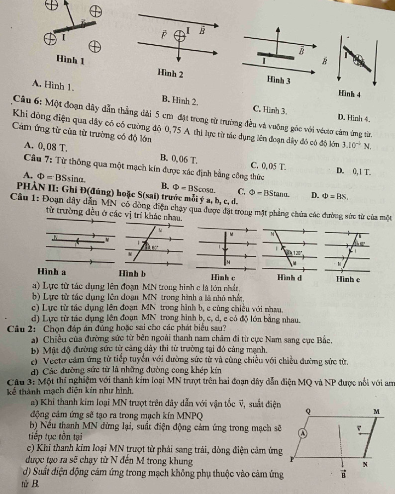 Hình 1I B
Hình 3
Hình 4
A. Hình 1. B. Hình 2. C. Hình 3.
Câu 6: Một đoạn dây dẫn thằng dài 5 cm đặt trong từ trường đều và vuông góc với véctơ cảm ứng từ.
D. Hình 4.
Khi dòng điện qua dây có có cường độ 0,75 A thì lực từ tác dụng lên đoạn dây đó có độ lớn 3.10^(-3)N.
Cảm ứng từ của từ trường có độ lớn
A. 0, 08 T. B. 0,06 T. C. 0, 05 T. D. 0,1 T.
Câu 7: Từ thông qua một mạch kín được xác định bằng công thức
A. Phi =BS sina. B. Phi =BScos alpha . C. Phi =BStan alpha . D. Phi =BS.
PHÀN II: Ghi Đ(đúng) hoặc S(sai) trước mỗi ý a, b, c, d.
Câu 1: Đoạn dây dẫn MN có dòng điện chạy qua được đặt trong mặt phẳng chứa các đường sức từ của một
từ trường đều ở các vị trí khác nhau.
N
|

N
N
Hình a Hình b Hình c Hình d Hình e
a) Lực từ tác dụng lên đoạn MN trong hình c là lớn nhất.
b) Lực từ tác dụng lên đoạn MN trong hình a là nhỏ nhất.
c) Lực từ tác dụng lên đoạn MN trong hình b, e cùng chiều với nhau.
d) Lực từ tác dụng lên đoạn MN trong hình b, c, d, e có độ lớn bằng nhau.
Câu 2: Chọn đáp án đúng hoặc sai cho các phát biểu sau?
a) Chiều của đường sức từ bên ngoài thanh nam châm đi từ cực Nam sang cực Bắc.
b) Mật độ đường sức từ càng dày thì từ trường tại đó càng mạnh.
c) Vecto cảm ứng từ tiếp tuyến với đường sức từ và cùng chiều với chiều đường sức từ.
d) Các đường sức từ là những đường cong khép kín
Câu 3: Một thí nghiệm với thanh kim loại MN trượt trên hai đoạn dây dẫn điện MQ và NP được nổi với am
kế thành mạch điện kín như hình.
a) Khi thanh kim loại MN trượt trên dây dẫn với vận tốc v, suất điện
động cảm ứng sẽ tạo ra trong mạch kín MNPQ
b) Nếu thanh MN dừng lại, suất điện động cảm ứng trong mạch sẽ
tiếp tục tồn tại
c) Khi thanh kim loại MN trượt từ phải sang trái, dòng điện cảm ứng
được tạo ra sẽ chạy từ N đến M trong khung 
d) Suất điện động cảm ứng trong mạch không phụ thuộc vào cảm ứng
từ B.