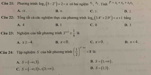 Phương trình log _2(5-2^x)=2-x có hai ngiệm x_1, x_2. Tính P=x_1+x_2+x_1x_2
A. 11. B. 9. C. 3. D. 2.
Câu 22: Tổng tất cả các nghiệm thực của phương trình log _6(3.4^x+2.9^x)=x+1 bằng
A. 4 B. 1 C. 0 D. 3
Câu 23: Nghiệm của bắt phương trình 3^(x+2)≥  1/9  là
A. x≥ -4. B. x<0</tex>. C. x>0. D. x<4</tex>. 
Câu 24: Tập nghiệm S của bắt phương trình ( 1/2 )^x^2-4x<8</tex> là:
B.
A. S=(-∈fty ;3). S=(1;+∈fty ).
D.
C. S=(-∈fty ;1)∪ (3;+∈fty ). S=(1;3).