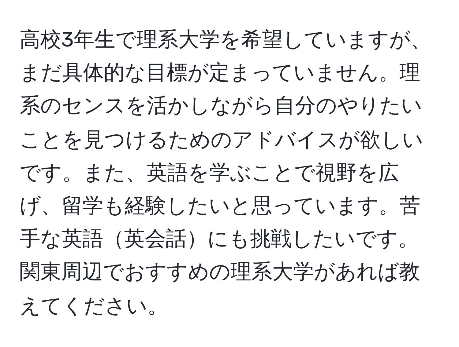 高校3年生で理系大学を希望していますが、まだ具体的な目標が定まっていません。理系のセンスを活かしながら自分のやりたいことを見つけるためのアドバイスが欲しいです。また、英語を学ぶことで視野を広げ、留学も経験したいと思っています。苦手な英語英会話にも挑戦したいです。関東周辺でおすすめの理系大学があれば教えてください。