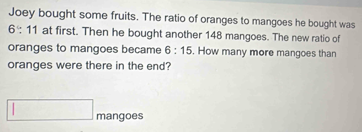 Joey bought some fruits. The ratio of oranges to mangoes he bought was
6:11 at first. Then he bought another 148 mangoes. The new ratio of 
oranges to mangoes became 6:15. How many more mangoes than 
oranges were there in the end? 
mangoes