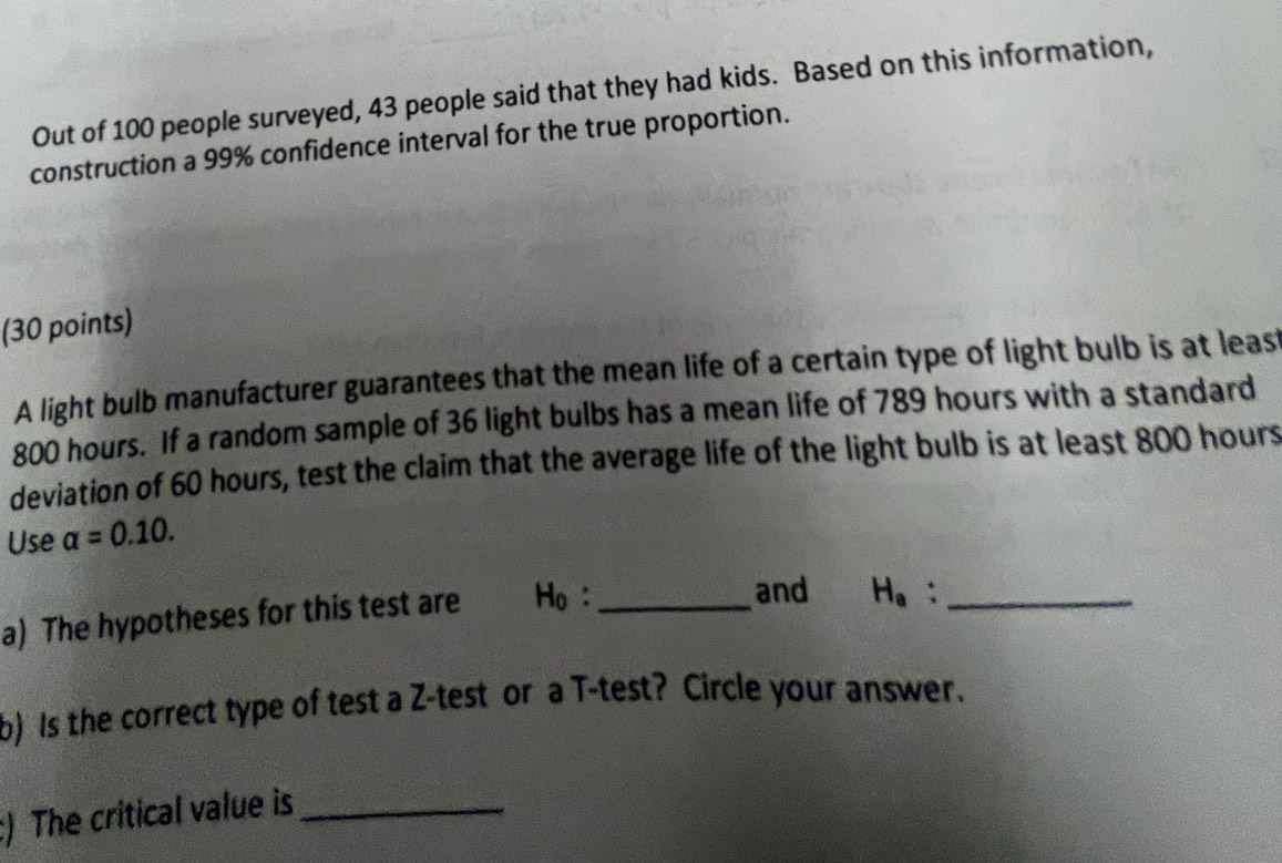 Out of 100 people surveyed, 43 people said that they had kids. Based on this information, 
construction a 99% confidence interval for the true proportion. 
(30 points) 
A light bulb manufacturer guarantees that the mean life of a certain type of light bulb is at leas
800 hours. If a random sample of 36 light bulbs has a mean life of 789 hours with a standard 
deviation of 60 hours, test the claim that the average life of the light bulb is at least 800 hours
Use alpha =0.10. 
a) The hypotheses for this test are H_0 : _ 
and H_e `_ 
b) Is the correct type of test a Z-test or a T-test? Circle your answer. 
:) The critical value is_