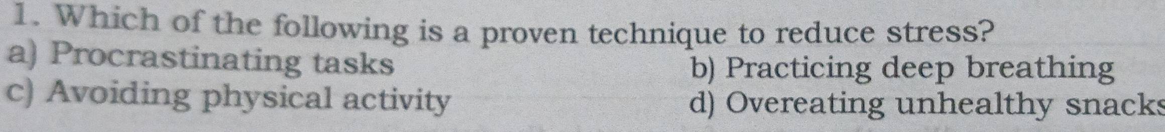 Which of the following is a proven technique to reduce stress?
a) Procrastinating tasks
b) Practicing deep breathing
c) Avoiding physical activity d) Overeating unhealthy snacks