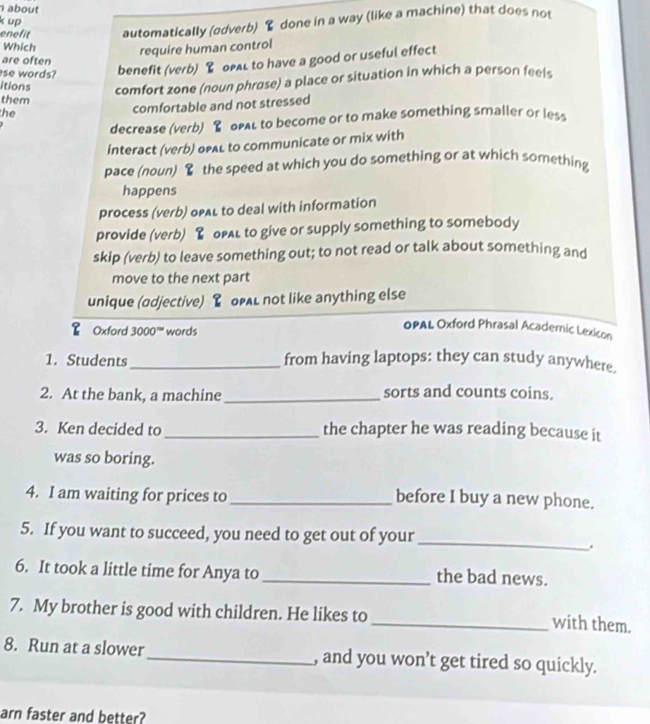 about
k up
enefit
automatically (odverb) & done in a way (like a machine) that does not
Which
require human control
are often
se words? benefit (verb) & opal to have a good or useful effect
itions
comfort zone (noun phrose) a place or situation in which a person feels
them
the
comfortable and not stressed
decrease (verb) oAL to become or to make something smaller or less
interact (verb) ofal to communicate or mix with
pace (noun) the speed at which you do something or at which something
happens
process (verb) opAL to deal with information
provide (verb) opal to give or supply something to somebody
skip (verb) to leave something out; to not read or talk about something and
move to the next part
unique (adjective) & oPAL not like anything else
Oxford 3000™ words
OPAL Oxford Phrasal Acadernic Lexicon
1. Students _from having laptops: they can study anywhere.
2. At the bank, a machine_
sorts and counts coins.
3. Ken decided to _the chapter he was reading because it
was so boring.
4. I am waiting for prices to _before I buy a new phone.
5. If you want to succeed, you need to get out of your_
.
6. It took a little time for Anya to_
the bad news.
7. My brother is good with children. He likes to
_with them.
8. Run at a slower_ , and you won’t get tired so quickly.
arn faster and better?