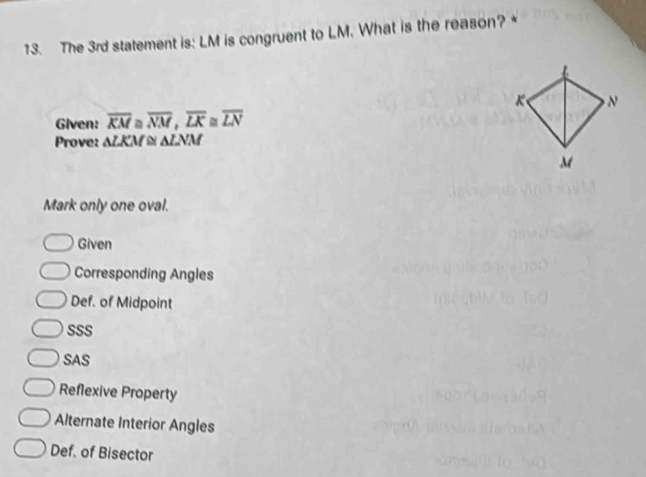 The 3rd statement is: LM is congruent to LM. What is the reason? *
Given: overline KM≌ overline NM, overline LK≌ overline LN
Prove: ALKM ≌ ALNM
Mark only one oval.
Given
Corresponding Angles
Def. of Midpoint
SSS
SAS
Reflexive Property
Alternate Interior Angles
Def. of Bisector