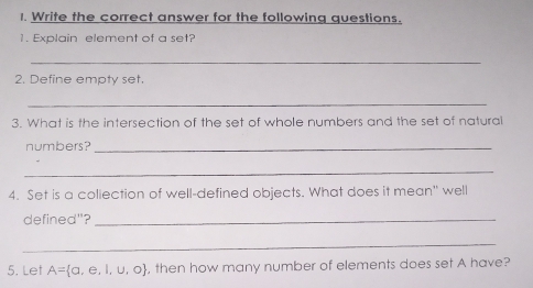 Write the correct answer for the following questions. 
1. Explain element of a set? 
_ 
2. Define empty set. 
_ 
3. What is the intersection of the set of whole numbers and the set of natural 
numbers?_ 
_ 
4. Set is a coliection of well-defined objects. What does it mean" well 
defined"?_ 
_ 
5. Let A= a,e,l,u,o , then how many number of elements does set A have?