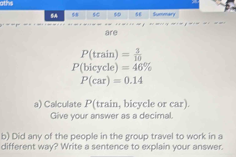 aths 
5A 58 5C 5D 5 Summary 
are
P(train)= 3/10 
P(bicycle)=46%
P(car)=0.14
a) Calculate P (train, bicycle or car). 
Give your answer as a decimal. 
b) Did any of the people in the group travel to work in a 
different way? Write a sentence to explain your answer.