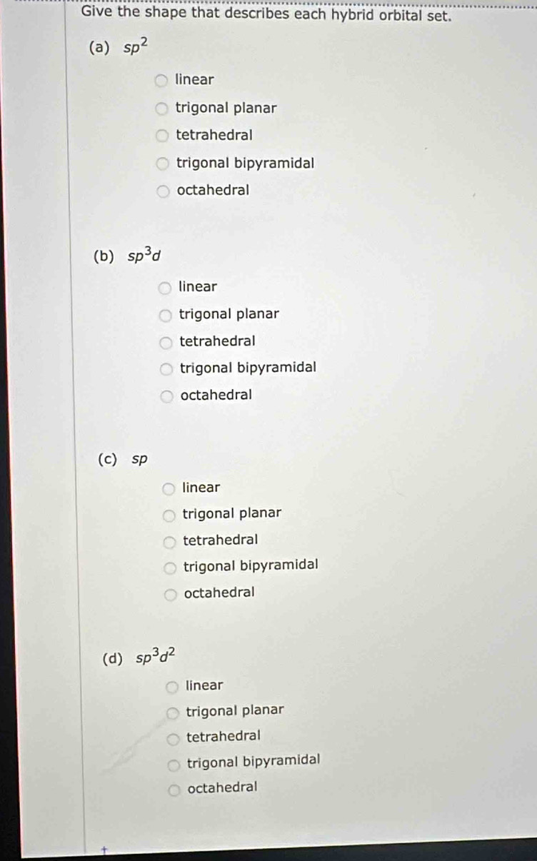 Give the shape that describes each hybrid orbital set.
(a) sp^2
linear
trigonal planar
tetrahedral
trigonal bipyramidal
octahedral
(b) sp^3d
linear
trigonal planar
tetrahedral
trigonal bipyramidal
octahedral
(c) sp
linear
trigonal planar
tetrahedral
trigonal bipyramidal
octahedral
(d) sp^3d^2
linear
trigonal planar
tetrahedral
trigonal bipyramidal
octahedral