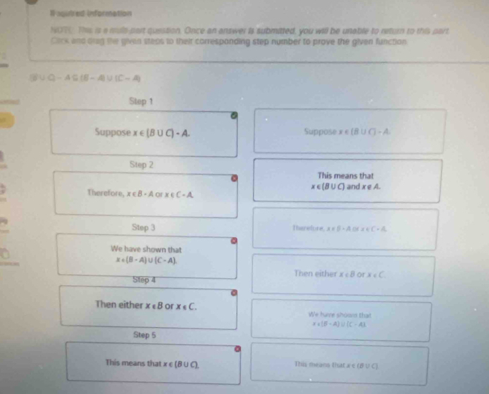 Il aginred information
NOT. This is a muls-part question. Once an answer is submatted, you will be unable to return to this part
Cack and orig the given steas to their carrespanding step number to prove the given function
B∪ Q-A⊂eq (B-A)∪ (C-A)
Step 1
Suppose x∈ (B∪ C)-A. Suppose x∈ (B∪ C)-A
Step 2
This means that
x∈ (B∪ C)
Therefore, x∈ B-A or x∈ C-A and x∈ A. 
Step 3 Therefore x∈ [1,4.04x∈ C-A. 
We have shown that
x∈ (B-A)∪ (C-A)
Then either x∈ B or x∈ C
Step 4
Then either x∈ B or x∈ C. We have shown that
x∈ (B-A)∪ (C-A)
Step 5
This means that x∈ (B∪ C). This means that x∈ (B∪ C)