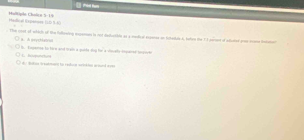 Print ltem
Multiple Choice 5-19
Medical Expenses (LO 5.6)
The cost of which of the following expenses is not deductible as a medical expense on Schedule A, before the 7.5 percent of adjusted gross income limitation?
a. A psychiatrist
b. Expense to hire and train a guide dog for a visually-impaired taxpayer
c. Acupuncture
d. Botox treatment to reduce wrinkles around eyes