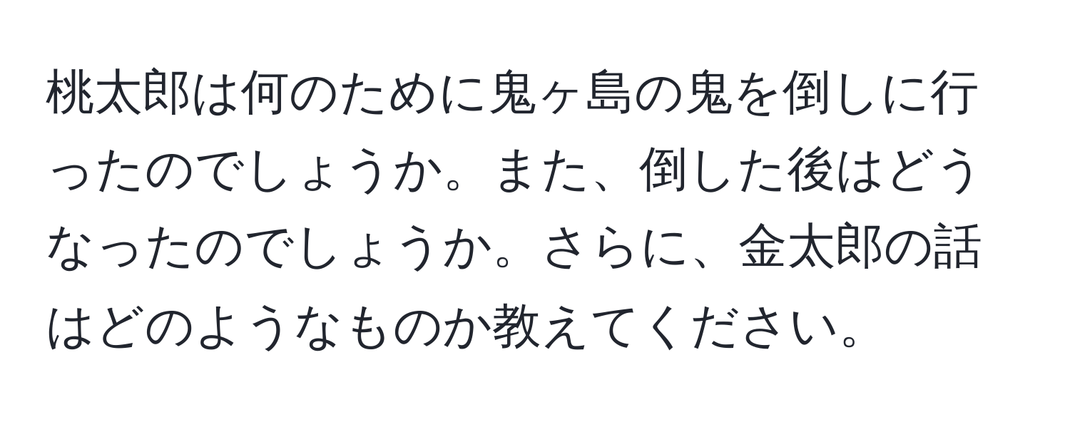 桃太郎は何のために鬼ヶ島の鬼を倒しに行ったのでしょうか。また、倒した後はどうなったのでしょうか。さらに、金太郎の話はどのようなものか教えてください。