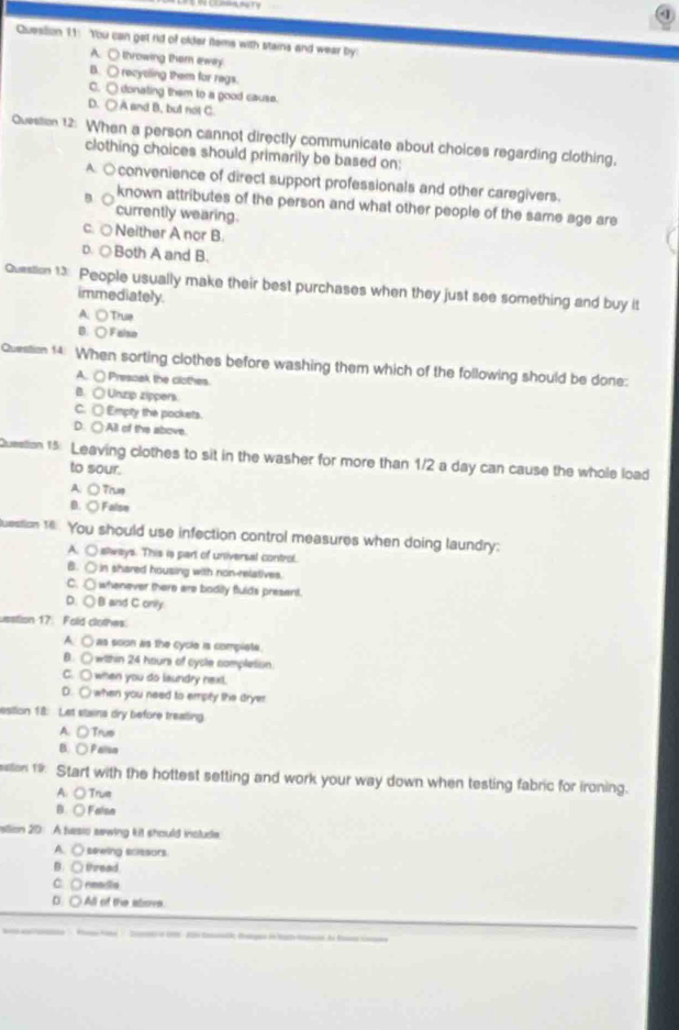 You can get rid of older items with stains and wear by
A. ○ throwing them eway
B. ○ recytling them for regs.
C. ○ donating them to a good cause.
D. ○ A and B, but not C
Question 12: When a person cannot directly communicate about choices regarding clothing,
clothing choices should primarily be based on:
A. ○convenience of direct support professionals and other caregivers.
known attributes of the person and what other people of the same age are
currently wearing.
c. ○Neither A nor B.
D. ○Both A and B.
Question 13 People usually make their best purchases when they just see something and buy it
immediately.
A. ○ Truie
B. ○Falso
Question 14. When sorting clothes before washing them which of the following should be done:
A. ○ Presoak the clothes
B. ○ Unzip zippers.
C. □ Empty the pockets.
D. ○ All of the above.
Question 15: Leaving clothes to sit in the washer for more than 1/2 a day can cause the whole load
to sour.
A: ○ Trus
B. ○ False
uestion 16 . You should use infection control measures when doing laundry:
A. ○stways. This is part of universal control.
B. ○ in shared housing with non-relatives.
C. ○ whenever there are bodily fulds present
D. ○ B and C.only.
usstion 17: Fold clothes.
A. ○ as soon as the cycle is compiete.
B. ○ within 24 hours of cycle completion.
C. ○ when you do laundry nexl.
D. ○ when you need to empty the dryer
esition 18: Let staina dry before treating
A. ○Trus
B. ○ Palsa
on 19 Start with the hottest setting and work your way down when testing fabric for ironing.
A: ○ Trum
B. ○ Falsa
istlion 20 A basio sewing kit should inslude
A. ○ sewing scissors.
B. ○ thread.
C. ○ neadia
D: ○ All of the alove.
A Satr o 1 tod Bae in ta e de