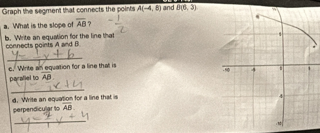 Graph the segment that connects the points A(-4,8) and B(6,3)
a. What is the slope of overline AB ? 
b. Write an equation for the line that 
connects points A and B. 
_ 
c. Write an equation for a line that is 
parallel to overline AB. 
_ 
d. Write an equation for a line that is 
perpendicular to overline AB. 
_
