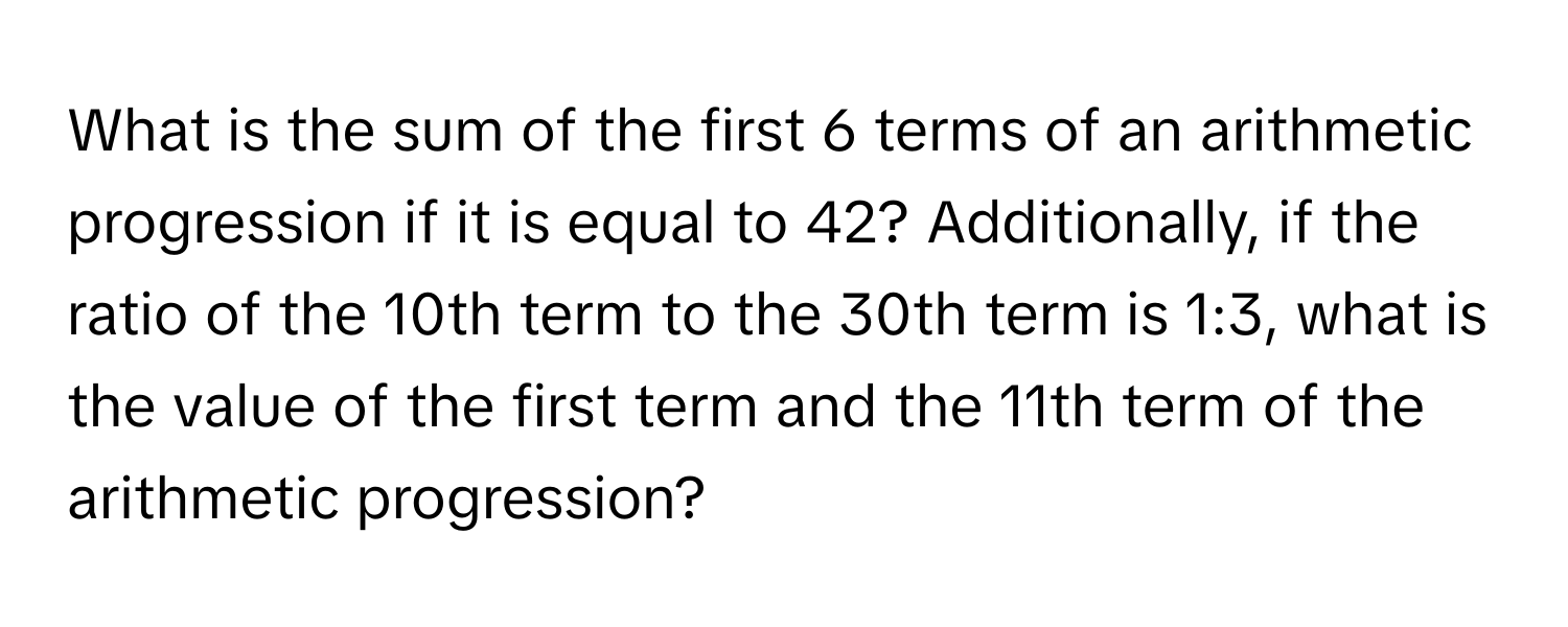 What is the sum of the first 6 terms of an arithmetic progression if it is equal to 42? Additionally, if the ratio of the 10th term to the 30th term is 1:3, what is the value of the first term and the 11th term of the arithmetic progression?