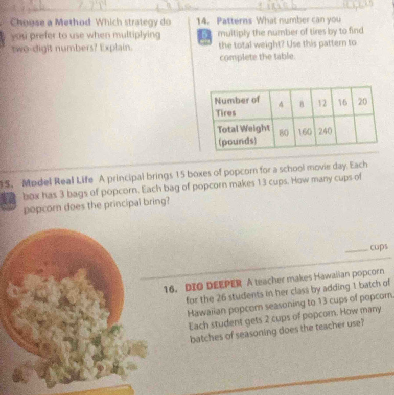 Choose a Method Which strategy do 14. Patterns What number can you 
you prefer to use when multiplying multiply the number of tires by to find 
two-digit numbers? Explain. the total weight? Use this pattern to 
complete the table. 
5. Model Real Life A principal brings 15 boxes of popcorn for a school movie day. Each 
box has 3 bags of popcorn. Each bag of popcorn makes 13 cups. How many cups of 
popcorn does the principal bring? 
_cups 
6. DIO DEEPER A teacher makes Hawalian popcorn 
for the 26 students in her class by adding 1 batch of 
Hawaiian popcorn seasoning to 13 cups of popcorn. 
Each student gets 2 cups of popcorn. How many 
batches of seasoning does the teacher use?