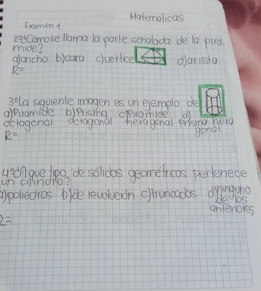 Matemalicas
Examen 1
2°C Comose llama 1a parte senalada de la pira
mide?
alancho b)cara c)verfice darista
R=
3^(_ 0) La siguienle imagen es un ejemplo de
alpiramide b)Prisma ciramide d
octagonal Octogonal hexagonal prisma hexg
R=
gonal
uecAgue too de solldbos geometrioos perfenece
un cilndro?
a)polledros b)de revolueon cltroneoobs dringuno
be los
antenores
2=