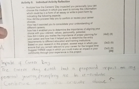 Activity 6: Individual Activity Reflection 
Anallyse how the Gareers' Day impacted you persenally (you can 
choose the medium in which you want to convey this inforation 
which could be in a form of an essay or write in point form by 
indicating the following aspects 
choices. How did the process help you to confirm or review your career 
different careers How has it assisted you to consolidate your understanding of 
how has it enabled you to determine the importance of aligning your 
choice with your interest, values, personality, polential. 
how did it make you realise the imporiance of proper planning for (4* 2)(8)
your career and how has it helped you to determine the entry. 
requirements to different education and training institutions 
Based on your research in this project, assess ways in which you (3* 2)(5)
ensure that you remain relevant to your career for the longest time 
Suggest THREE ways in which you could make an impact in your (3* 2)(5)
community through your experience in this project [20]