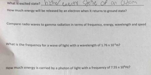 What is excited state? 
_ 
How much energy will be released by an electron when it returns to ground state? 
Compare radio waves to gamma radiation in terms of frequency, energy, wavelength and speed 
What is the frequency for a wave of light with a wavelength of 1.76* 10^(-6)m ? 
How much energy is carried by a photon of light with a frequency of 7.55* 10^3Hz ?