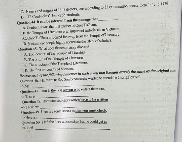 C. Names and origins of 1307 doctors, corresponding to 82 examination course form 1442 to 1779
D. 72 Confucius’ honored students
Question 44. It can be inferred from the passage that_ .
A. Confucius was the first teacher of QuocTuGiam.
B. the Temple of Literature is an important historic site in Vietnam.
C. QuocTuGiam is located far away from the Temple of Literature.
D. Vietnamese people highly appreciate the talent of scholars.
Question 45 . What does the text mainly discuss?
A. The location of the Temple of Literature.
B. The origin of the Temple of Literature.
C. The structure of the Temple of Literature.
D. The first university of Vietnam.
Rewrite each of the following sentences in such a way that it means exactly the same as the original ones
Question 46. Mai went to Soc Son because she wanted to attend the Giong Festival.
=> Mai
_
Question 47. Tom is the last person who enters the room.
Tom is_
Question 48. There are six letters which have to be written
There are_
Question 49. Here are some accounts that you must check.
=Here are_
Question 50. 1 left the door unlocked so that he could get in
I left_