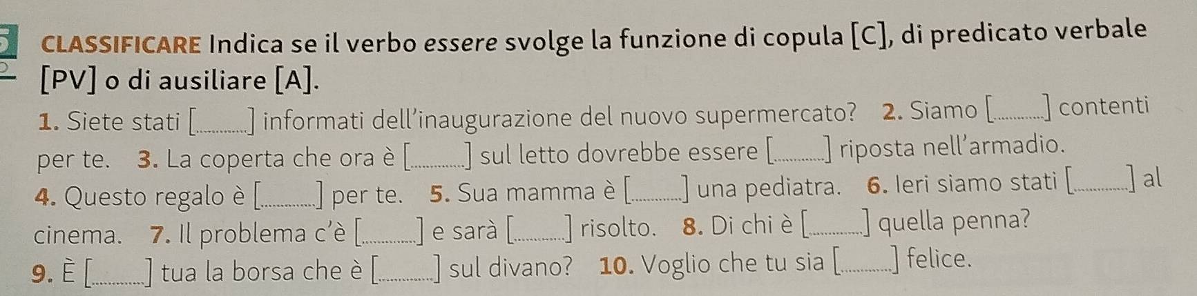 CLASSIFICARE Indica se il verbo essere svolge la funzione di copula [C], di predicato verbale 
[PV] o di ausiliare [A]. 
1. Siete stati [_ ] informati dell’inaugurazione del nuovo supermercato? 2. Siamo [_ ] contenti 
per te. 3. La coperta che ora è [_ ] sul letto dovrebbe essere [_ ] riposta nell’armadio. 
4. Questo regalo è [._ .] per te. 5. Sua mamma è [_ .]una pediatra. 6. leri siamo stati [_ ] al 
cinema. 7. Il problema c'è [._ .] e sarà [._ ] risolto. 8. Di chi è [_ ] quella penna? 
9. È [_ .] tua la borsa che è _] sul divano? 10. Voglio che tu sia [_ ] felice.