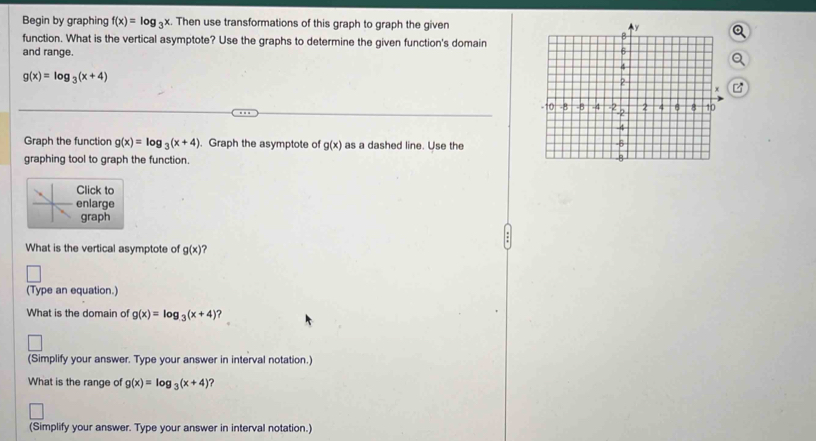 Begin by graphing f(x)=log _3x. Then use transformations of this graph to graph the given 
function. What is the vertical asymptote? Use the graphs to determine the given function's domain 
and range.
g(x)=log _3(x+4)
Graph the function g(x)=log _3(x+4). Graph the asymptote of g(x) as a dashed line. Use the 
graphing tool to graph the function. 
Click to 
enlarge 
graph 
What is the vertical asymptote of g(x)
(Type an equation.) 
What is the domain of g(x)=log _3(x+4)
(Simplify your answer. Type your answer in interval notation.) 
What is the range of g(x)=log _3(x+4) ? 
(Simplify your answer. Type your answer in interval notation.)