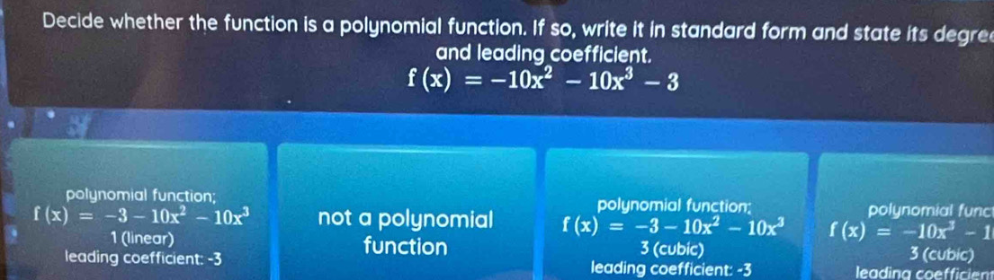 Decide whether the function is a polynomial function. If so, write it in standard form and state its degre
and leading coefficient.
f(x)=-10x^2-10x^3-3
polynomial function; polynomial function: polunomial func
f(x)=-3-10x^2-10x^3 not a polynomial f(x)=-3-10x^2-10x^3 f(x)=-10x^3-1
1 (linear) function 3 (cubic) 3 (cubic)
leading coefficient: -3 leading coefficient: -3 leadina coefficiem