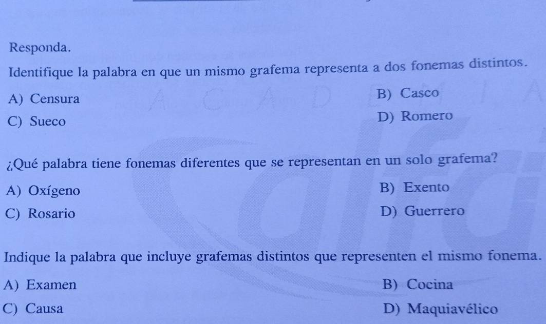 Responda.
Identifique la palabra en que un mismo grafema representa a dos fonemas distintos.
A) Censura B) Casco
C) Sueco D) Romero
¿Qué palabra tiene fonemas diferentes que se representan en un solo grafema?
A) Oxígeno B) Exento
C) Rosario D) Guerrero
Indique la palabra que incluye grafemas distintos que representen el mismo fonema.
A) Examen B) Cocina
C) Causa D) Maquiavélico