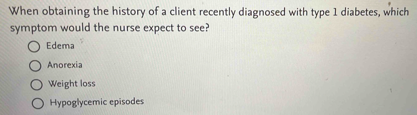 When obtaining the history of a client recently diagnosed with type 1 diabetes, which
symptom would the nurse expect to see?
Edema
Anorexia
Weight loss
Hypoglycemic episodes