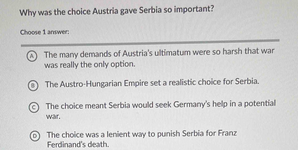 Why was the choice Austria gave Serbia so important?
Choose 1 answer:
A) The many demands of Austria’s ultimatum were so harsh that war
was really the only option.
B The Austro-Hungarian Empire set a realistic choice for Serbia.
The choice meant Serbia would seek Germany's help in a potential
war.
The choice was a lenient way to punish Serbia for Franz
Ferdinand's death.