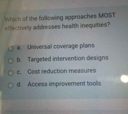 Which of the following approaches MOST
effectively addresses health inequities?
a. Universal coverage plans
b. Targeted intervention designs
c. Cost reduction measures
d. Access improvement tools