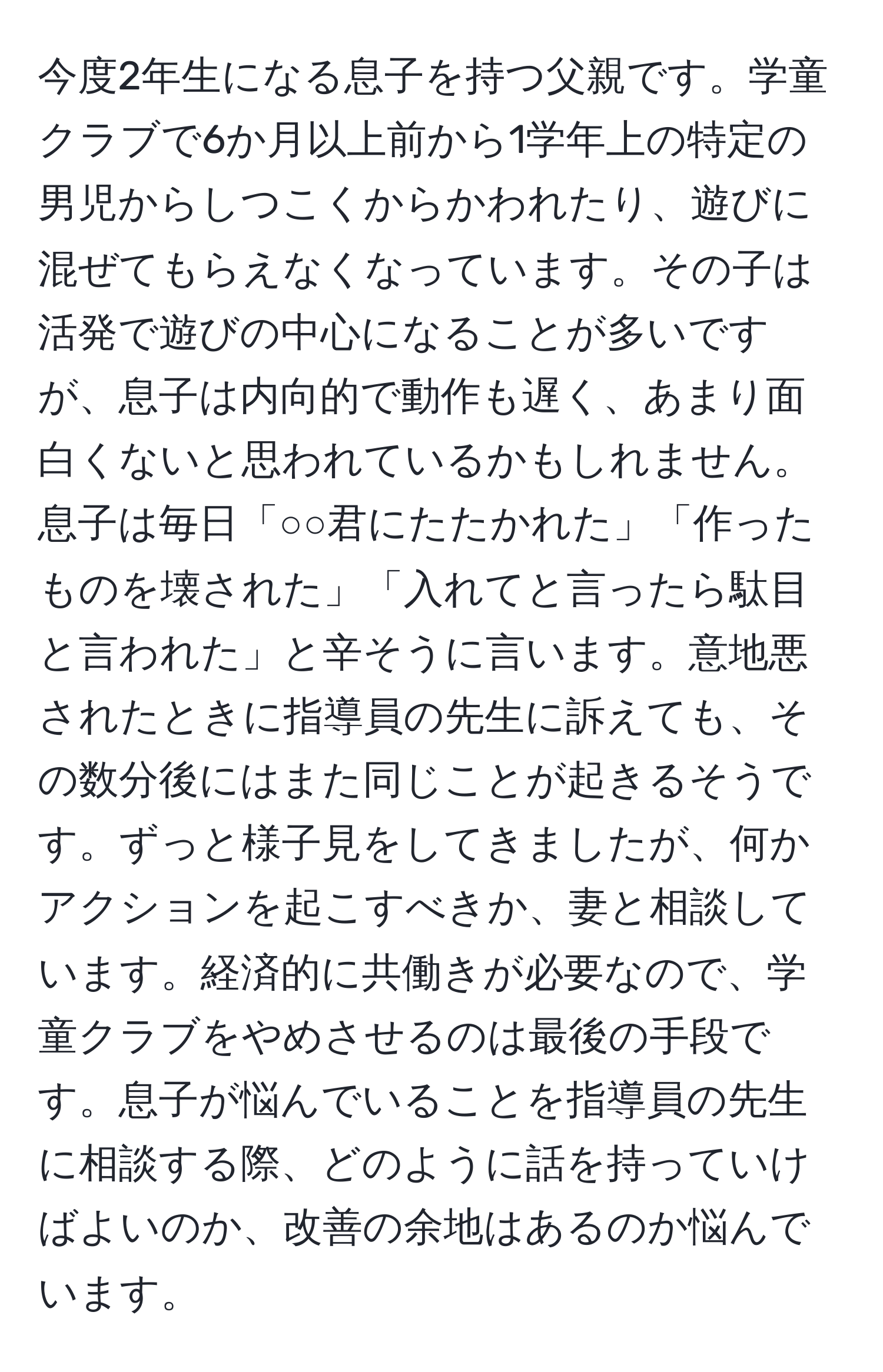 今度2年生になる息子を持つ父親です。学童クラブで6か月以上前から1学年上の特定の男児からしつこくからかわれたり、遊びに混ぜてもらえなくなっています。その子は活発で遊びの中心になることが多いですが、息子は内向的で動作も遅く、あまり面白くないと思われているかもしれません。息子は毎日「○○君にたたかれた」「作ったものを壊された」「入れてと言ったら駄目と言われた」と辛そうに言います。意地悪されたときに指導員の先生に訴えても、その数分後にはまた同じことが起きるそうです。ずっと様子見をしてきましたが、何かアクションを起こすべきか、妻と相談しています。経済的に共働きが必要なので、学童クラブをやめさせるのは最後の手段です。息子が悩んでいることを指導員の先生に相談する際、どのように話を持っていけばよいのか、改善の余地はあるのか悩んでいます。