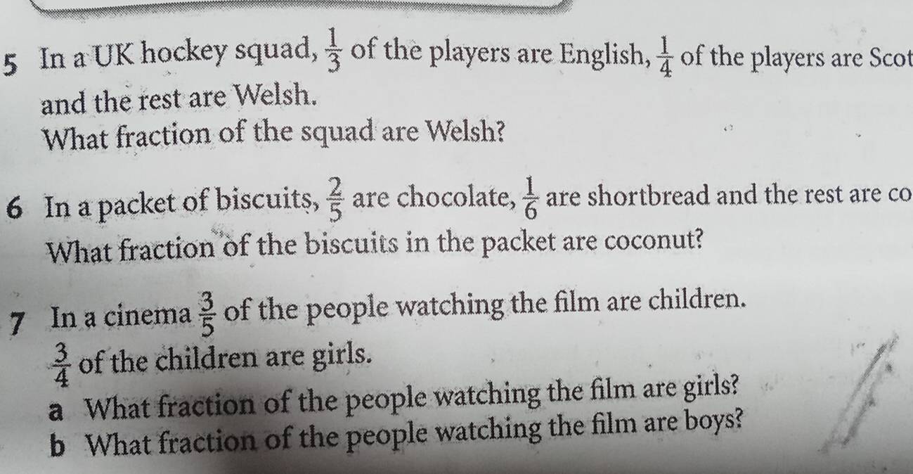 In a UK hockey squad,  1/3  of the players are English,  1/4  of the players are Scot 
and the rest are Welsh. 
What fraction of the squad are Welsh? 
6 In a packet of biscuits,  2/5  are chocolate,  1/6  are shortbread and the rest are co 
What fraction of the biscuits in the packet are coconut? 
7 In a cinema  3/5  of the people watching the film are children.
 3/4  of the children are girls. 
a What fraction of the people watching the film are girls? 
b What fraction of the people watching the film are boys?