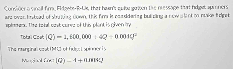 Consider a small firm, Fidgets-R-Us, that hasn't quite gotten the message that fdget spinners 
are over. Instead of shutting down, this firm is considering building a new plant to make fidget 
spinners. The total cost curve of this plant is given by 
Total Cost(Q)=1,600,000+4Q+0.004Q^2
The marginal cos t(MC) of fdget spinner is 
Marginal Cost(Q)=4+0.008Q