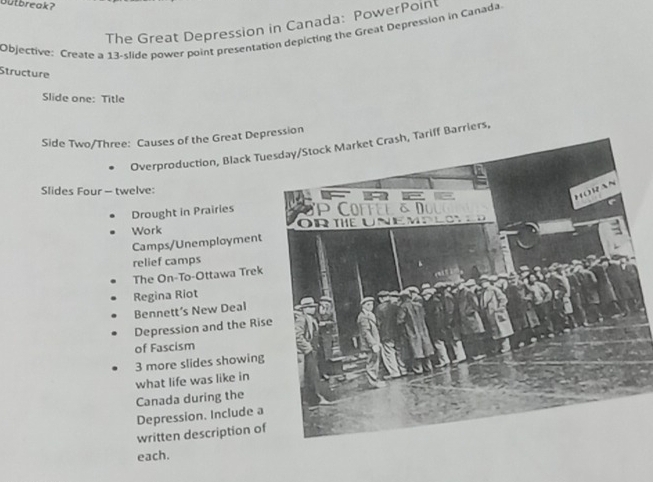 Outbreak? 
The Great Depression in Canada: PowerPoin 
Objective: Create a 13 -slide power point presentation depicting the Great Depression in Canada. 
Structure 
Slide one: Title 
Side Two/Three: Causes of the Great Depession 
Overproduction, Black Tuesday/Stock Market Crash, Tariff Barriers, 
Slides Four — twelve: 
Drought in Prairies 
Work 
Camps/Unemployment 
relief camps 
The On-To-Ottawa Trek 
Regina Riot 
Bennett’s New Deal 
Depression and the Ris 
of Fascism
3 more slides showing 
what life was like in 
Canada during the 
Depression. Include a 
written description of 
each.