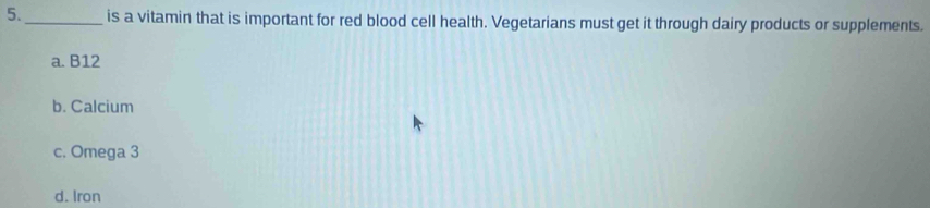 5._ is a vitamin that is important for red blood cell health. Vegetarians must get it through dairy products or supplements.
a. B12
b. Calcium
c. Omega 3
d. Iron