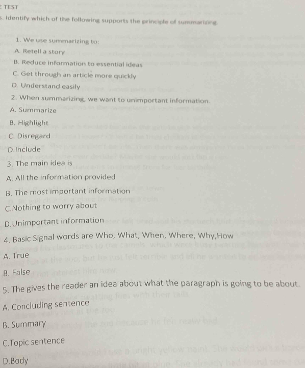 TEST
s. Identify which of the following supports the principle of summarizing
1. We use summarizing to:
A. Retell a story
B. Reduce information to essential ideas
C. Get through an article more quickly
D. Understand easily
2. When summarizing, we want to unimportant information
A. Summarize
B. Highlight
C. Disregard
D.Include
3. The main idea is
A. All the information provided
B. The most important information
C.Nothing to worry about
D.Unimportant information
4. Basic Signal words are Who, What, When, Where, Why,How
A. True
B. False
5. The gives the reader an idea about what the paragraph is going to be about.
A. Concluding sentence
B. Summary
C.Topic sentence
D.Body