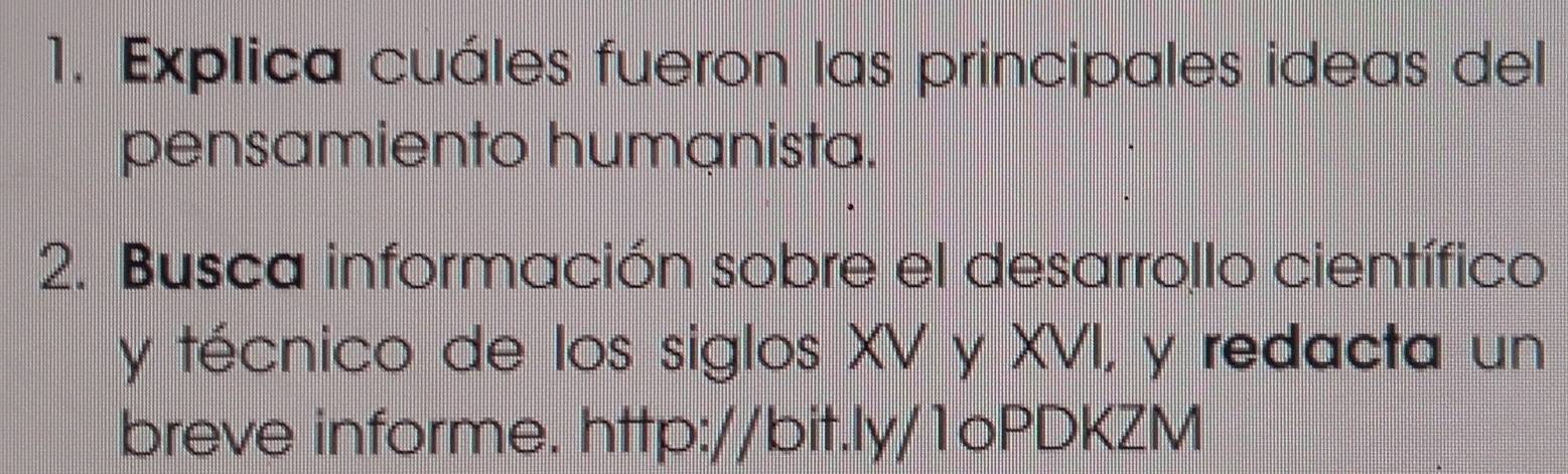 Explica cuáles fueron las principales ideas del 
pensamiento humanista. 
2. Busca información sobre el desarrollo científico 
y técnico de los siglos XV y XVI, y redacta un 
breve informe. http://bit.ly/1oPDKZM