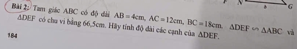 Tam giác ABC có độ dài AB=4cm, AC=12cm, BC=18cm. △ DEF∽ △ ABC △ DEF.
△ DEF có chu vi bằng 66, 5cm. Hãy tính độ dài các cạnh của 
184 
và