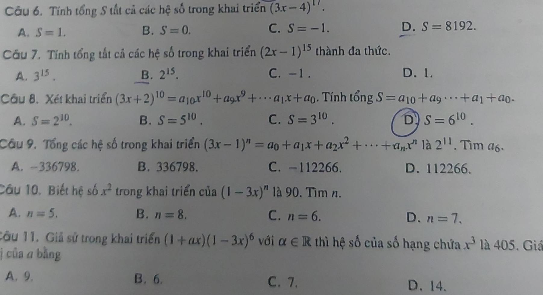 Tính tổng S tất cả các hệ số trong khai triển (3x-4)^17.
A. S=1. B. S=0. C. S=-1.
D. S=8192. 
Câu 7. Tính tổng tất cả các hệ số trong khai triển (2x-1)^15 thành đa thức.
A. 3^(15). B. 2^(15). C. -1. D. 1.
Câu 8. Xét khai triển (3x+2)^10=a_10x^(10)+a_9x^9+·s a_1x+a_0. Tính tổng S=a_10+a_9·s +a_1+a_0.
A. S=2^(10). B. S=5^(10). C. S=3^(10). D S=6^(10). 
Câu 9. Tổng các hệ số trong khai triển (3x-1)^n=a_0+a_1x+a_2x^2+·s +a_nx^n là 2^(11). Tim a6.
A. -336798. B. 336798. C. -112266. D. 112266.
Câu 10, Biết hệ số x^2 trong khai triển của (1-3x)^n là 90. Tìm n.
A. n=5. B. n=8. C. n=6. D. n=7. 
Câu 11. Giả sử trong khai triển (1+ax)(1-3x)^6 với alpha ∈ R thì hệ số của số hạng chứa x^3 là 405. Giá
j của a bằng
A. 9. B. 6.
C. 7. D. 14.