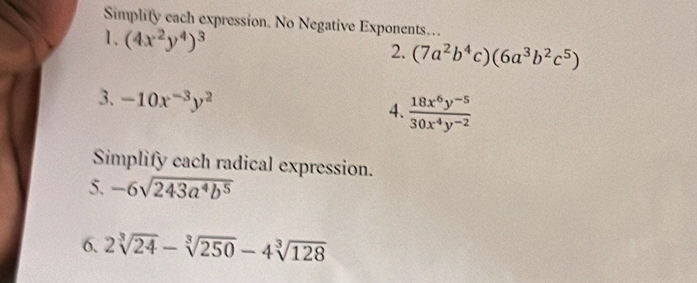 Simplity each expression. No Negative Exponents… 
1、 (4x^2y^4)^3
2. (7a^2b^4c)(6a^3b^2c^5)
3. -10x^(-3)y^2
4.  (18x^6y^(-5))/30x^4y^(-2) 
Simplify cach radical expression. 
5. -6sqrt(243a^4b^5)
6. 2sqrt[3](24)-sqrt[3](250)-4sqrt[3](128)