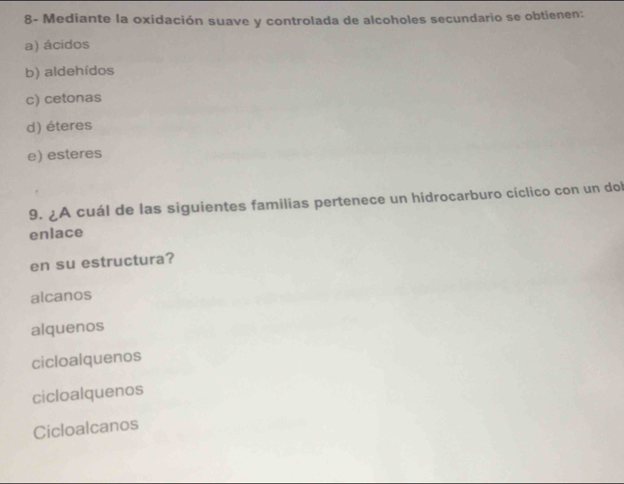 8- Mediante la oxidación suave y controlada de alcoholes secundario se obtienen:
a) ácidos
b) aldehídos
c) cetonas
d) éteres
e) esteres
9. ¿A cuál de las siguientes familias pertenece un hidrocarburo cíclico con un dol
enlace
en su estructura?
alcanos
alquenos
cicloalquenos
cicloalquenos
Cicloalcanos