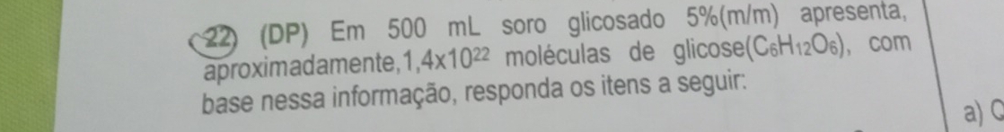 (DP) Em 500 mL soro glicosado 5%(m/m) apresenta, 
aproximadamente, 1,4* 10^(22) moléculas de glicose (C_6H_12O_6) ， com 
base nessa informação, responda os itens a seguir: 
a) C