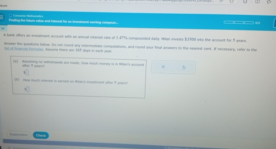 DXOD3yz.. 
book 
( Consumer Mathematics 
Finding the future value and interest for an investment earning compoun... 0/3 
A bank offers an investment account with an annual interest rate of 1.47% compounded daily. Milan invests $3500 into the account for 5 years. 
Answer the questions below. Do not round any intermediate computations, and round your final answers to the nearest cent. If necessary, refer to the 
list of financial formulas. Assume there are 365 days in each year. 
(a) Assuming no withdrawals are made, how much money is in Milan's account × 5
after 5 years? 
√ 
(b) How much interest is earned on Milan's investment after 5 years? 
S 
Explanstion Check