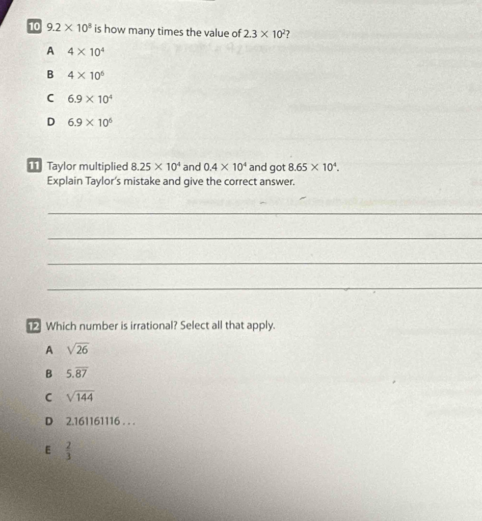 10 9.2* 10^8 is how many times the value of 2.3* 10^2 ?
A 4* 10^4
B 4* 10^6
C 6.9* 10^4
D 6.9* 10^6
11 Taylor multiplied 8.25* 10^4 and 0.4* 10^4 and got 8.65* 10^4. 
Explain Taylor’s mistake and give the correct answer.
_
_
_
_
Which number is irrational? Select all that apply.
A sqrt(26)
B 5.overline 87
C sqrt(144)
D 2.161161116 . ..
E  2/3 